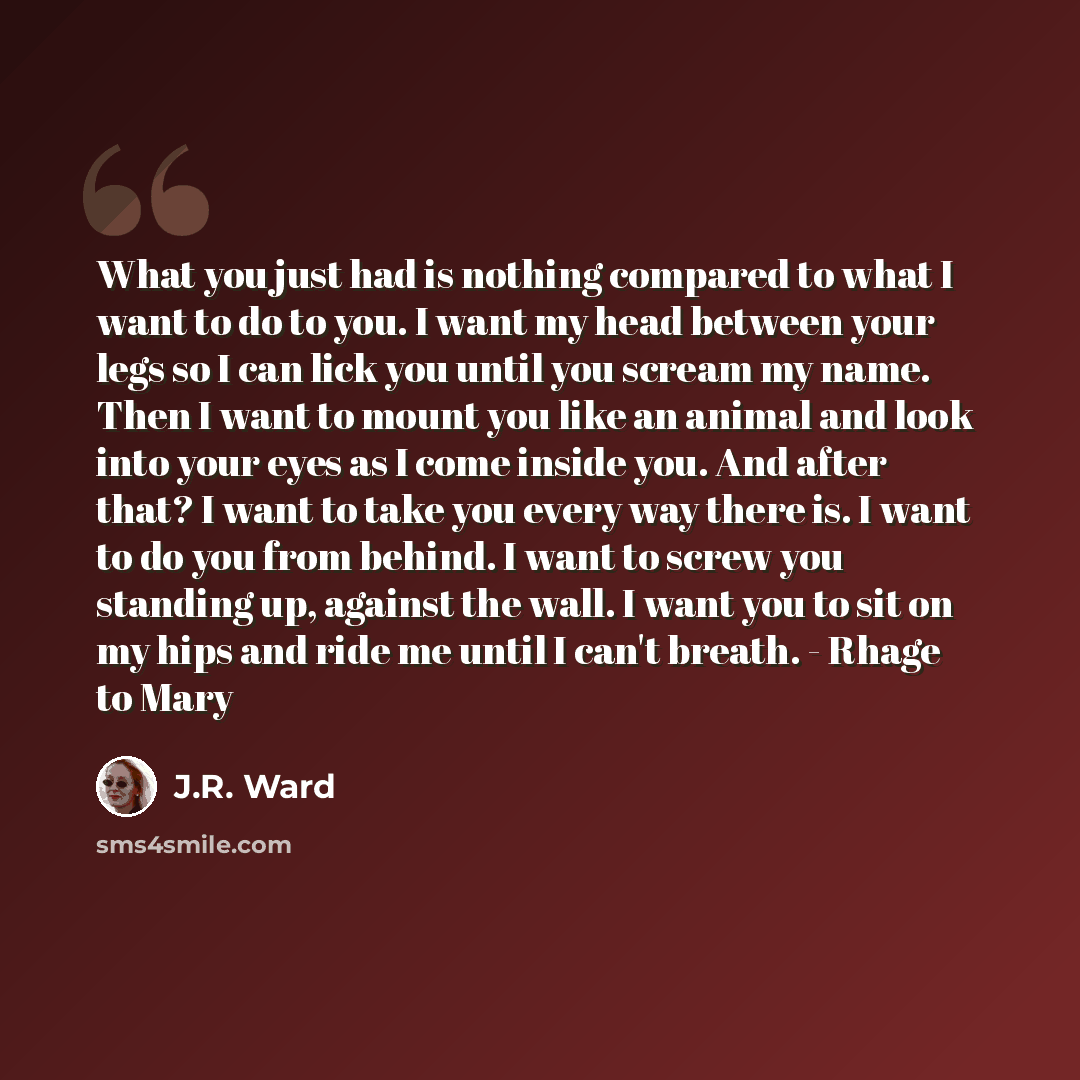 “What you just had is nothing compared to what I want to do to you. I want my head between your legs so I can lick you until you scream my name. Then I want to mount you like an animal and look into your eyes as I come inside you. And after that? I want to take you every way there is. I want to do…” quote by J.R. Ward