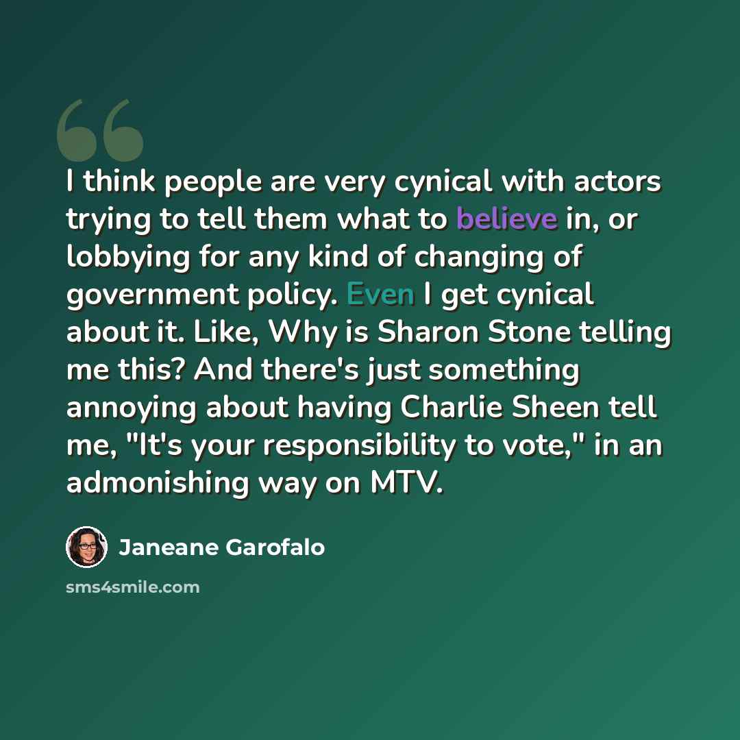 “I think people are very cynical with actors trying to tell them what to believe in, or lobbying for any kind of changing of government policy. Even I get cynical about it. Like, Why is Sharon Stone telling me this? And there's just something annoying about having Charlie Sheen tell me, "It's your…” quote by Janeane Garofalo
