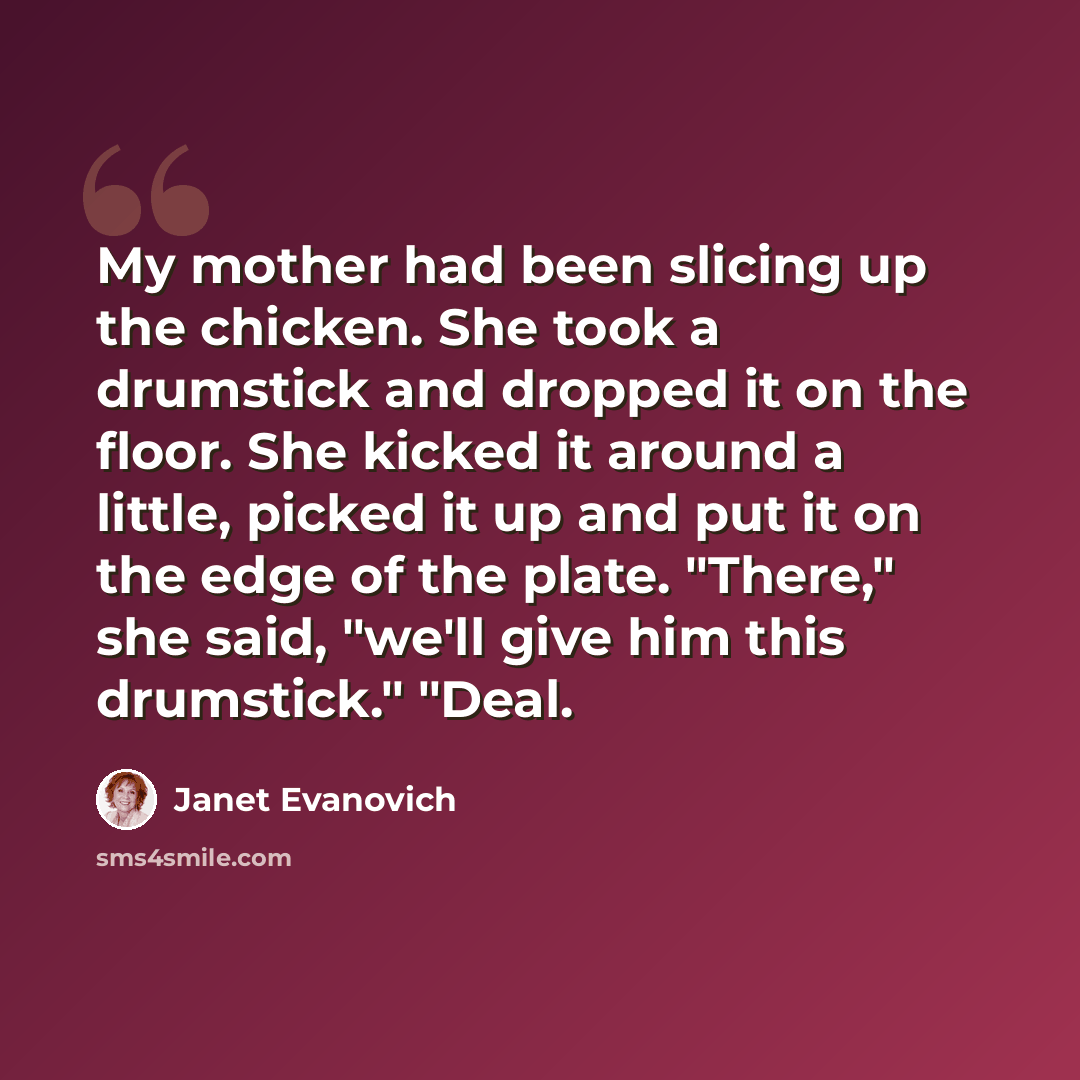 “My mother had been slicing up the chicken. She took a drumstick and dropped it on the floor. She kicked it around a little, picked it up and put it on the edge of the plate. "There," she said, "we'll give him this drumstick." "Deal.” quote by Janet Evanovich
