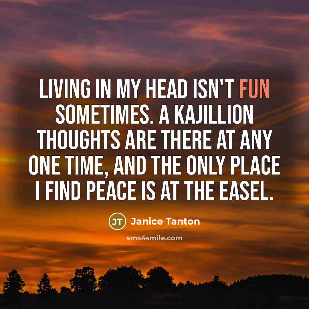 “Living in my head isn't fun sometimes. A kajillion thoughts are there at any one time, and the only place I find peace is at the easel.” quote by Janice Tanton