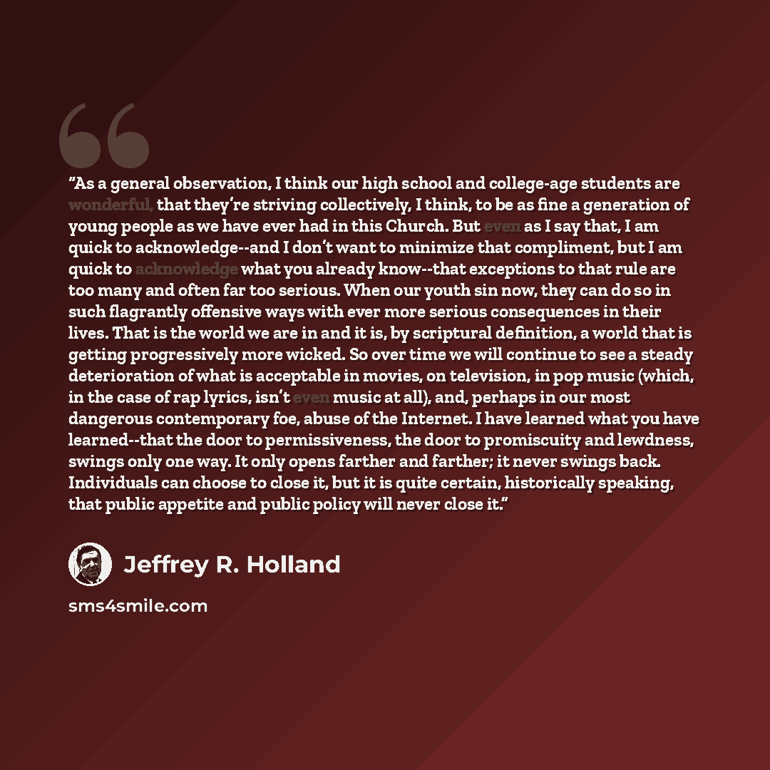 “As a general observation, I think our high school and college-age students are wonderful, that they’re striving collectively, I think, to be as fine a generation of young people as we have ever had in this Church. But even as I say that, I am quick to acknowledge--and I don’t want to minimize that…” quote by Jeffrey R. Holland