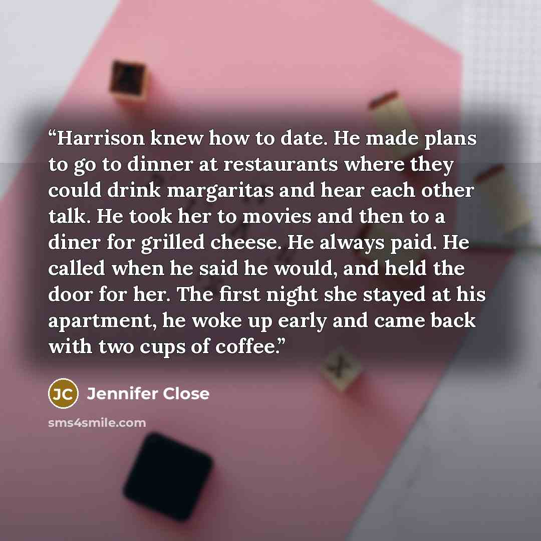 “Harrison knew how to date. He made plans to go to dinner at restaurants where they could drink margaritas and hear each other talk. He took her to movies and then to a diner for grilled cheese. He always paid. He called when he said he would, and held the door for her. The first night she stayed…” quote by Jennifer Close