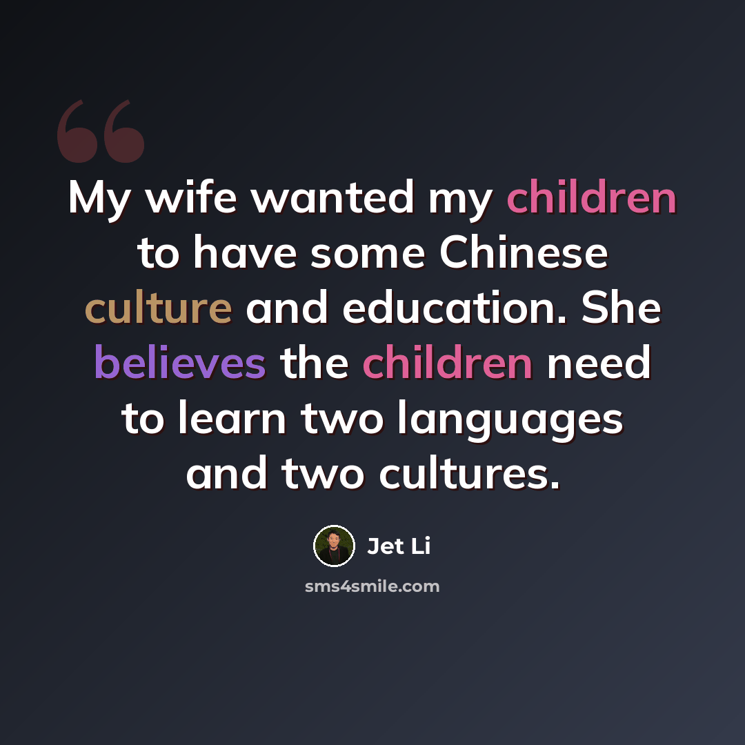 “My wife wanted my children to have some Chinese culture and education. She believes the children need to learn two languages and two cultures.” quote by Jet Li