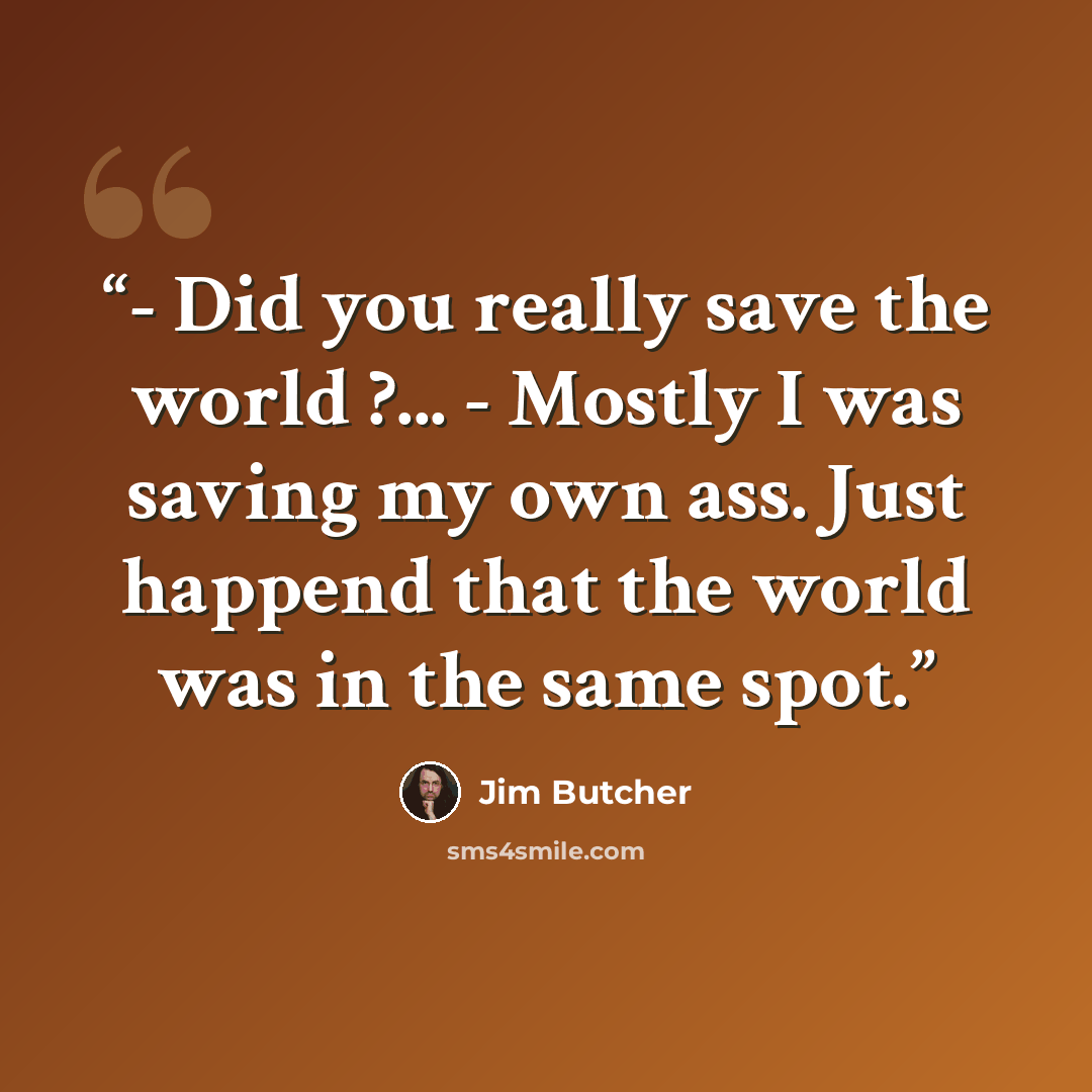 “- Did you really save the world ?... - Mostly I was saving my own ass. Just happend that the world was in the same spot.” quote by Jim Butcher
