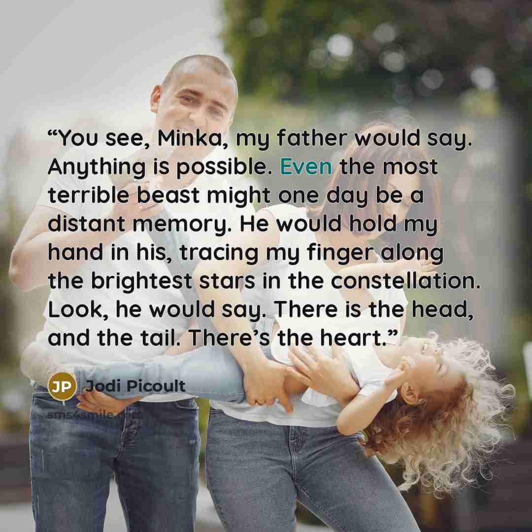 “You see, Minka, my father would say. Anything is possible. Even the most terrible beast might one day be a distant memory. He would hold my hand in his, tracing my finger along the brightest stars in the constellation. Look, he would say. There is the head, and the tail. There’s the heart.” quote by Jodi Picoult