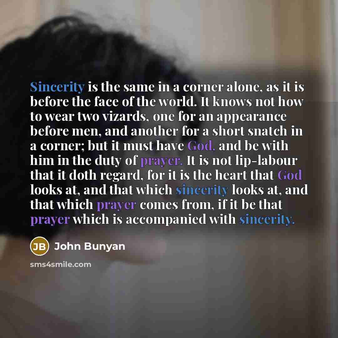 “Sincerity is the same in a corner alone, as it is before the face of the world. It knows not how to wear two vizards, one for an appearance before men, and another for a short snatch in a corner; but it must have God, and be with him in the duty of prayer. It is not lip-labour that it doth regard…” quote by John Bunyan