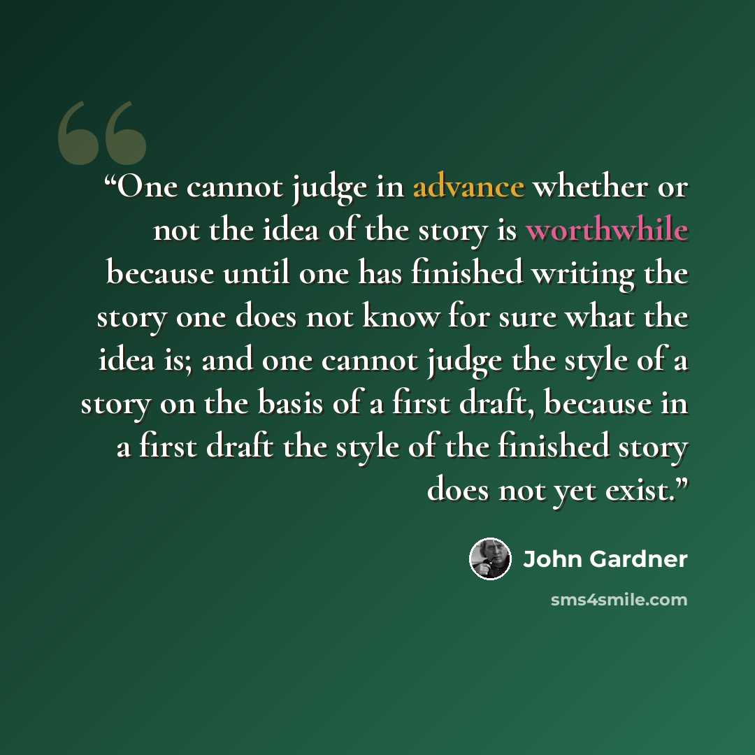 “One cannot judge in advance whether or not the idea of the story is worthwhile because until one has finished writing the story one does not know for sure what the idea is; and one cannot judge the style of a story on the basis of a first draft, because in a first draft the style of the finished…” quote by John Gardner