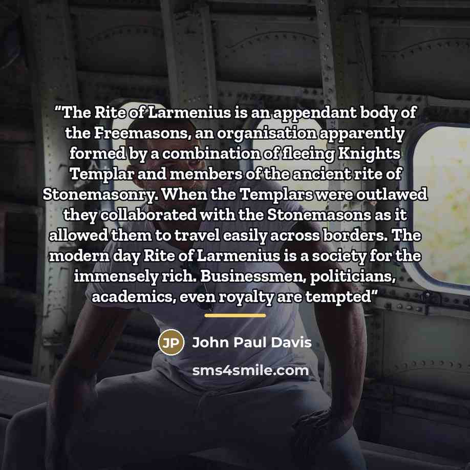 “The Rite of Larmenius is an appendant body of the Freemasons, an organisation apparently formed by a combination of fleeing Knights Templar and members of the ancient rite of Stonemasonry. When the Templars were outlawed they collaborated with the Stonemasons as it allowed them to travel easily…” quote by John Paul Davis