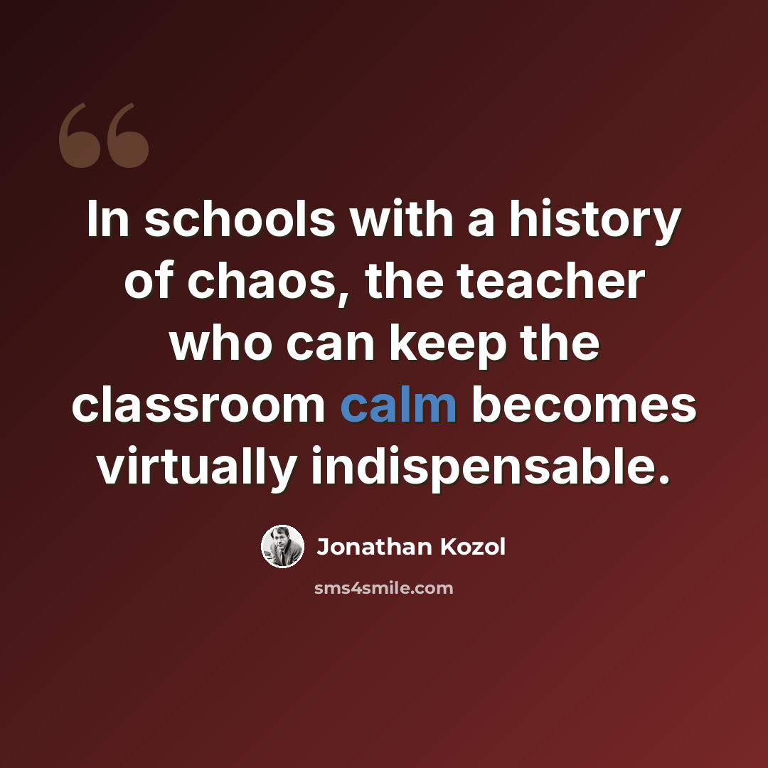 “In schools with a history of chaos, the teacher who can keep the classroom calm becomes virtually indispensable.” quote by Jonathan Kozol