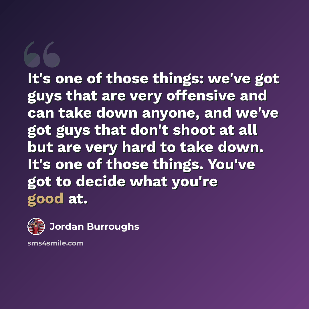 “It's one of those things: we've got guys that are very offensive and can take down anyone, and we've got guys that don't shoot at all but are very hard to take down. It's one of those things. You've got to decide what you're good at.” quote by Jordan Burroughs