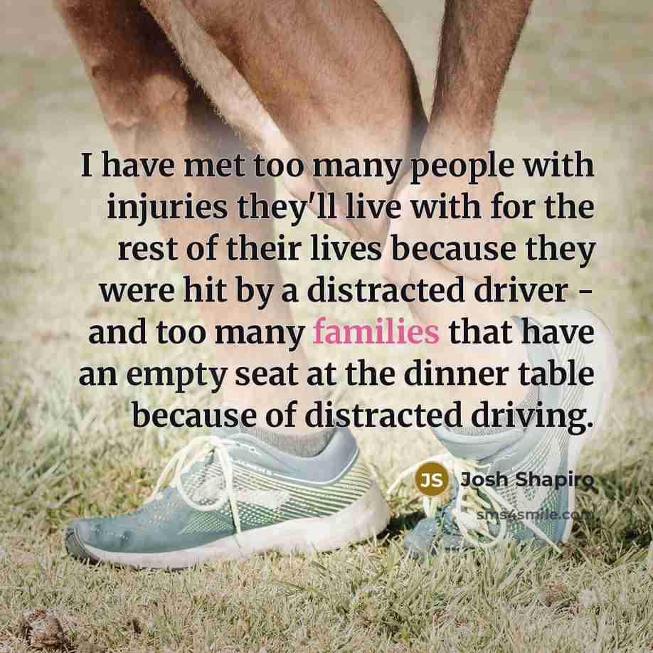 “I have met too many people with injuries they'll live with for the rest of their lives because they were hit by a distracted driver - and too many families that have an empty seat at the dinner table because of distracted driving.” quote by Josh Shapiro