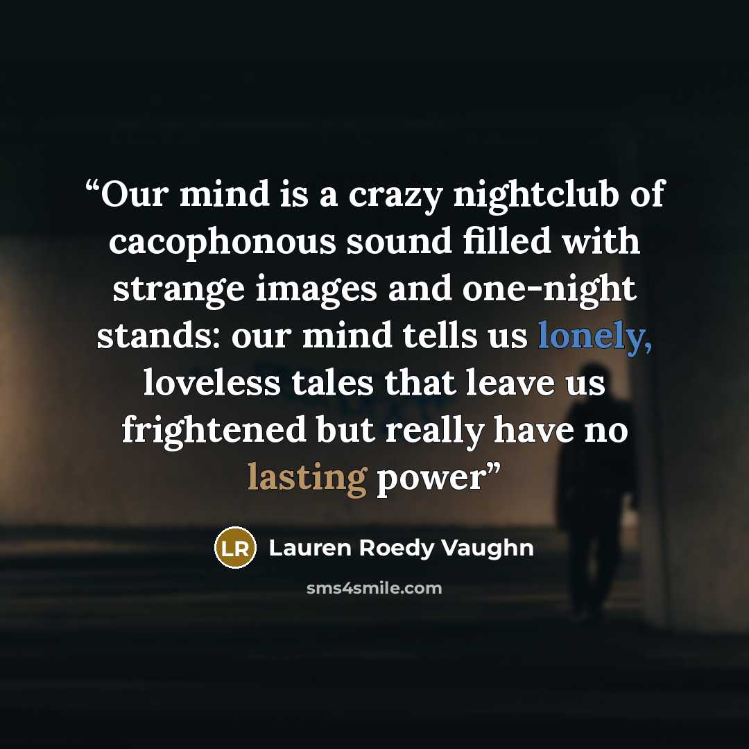 “Our mind is a crazy nightclub of cacophonous sound filled with strange images and one-night stands: our mind tells us lonely, loveless tales that leave us frightened but really have no lasting power” quote by Lauren Roedy Vaughn