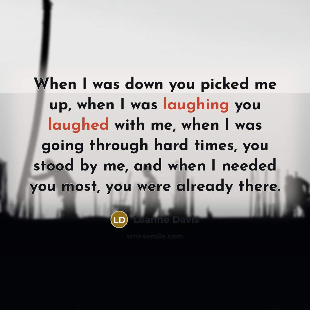 “When I was down you picked me up, when I was laughing you laughed with me, when I was going through hard times, you stood by me, and when I needed you most, you were already there.” quote by Leanne Davis