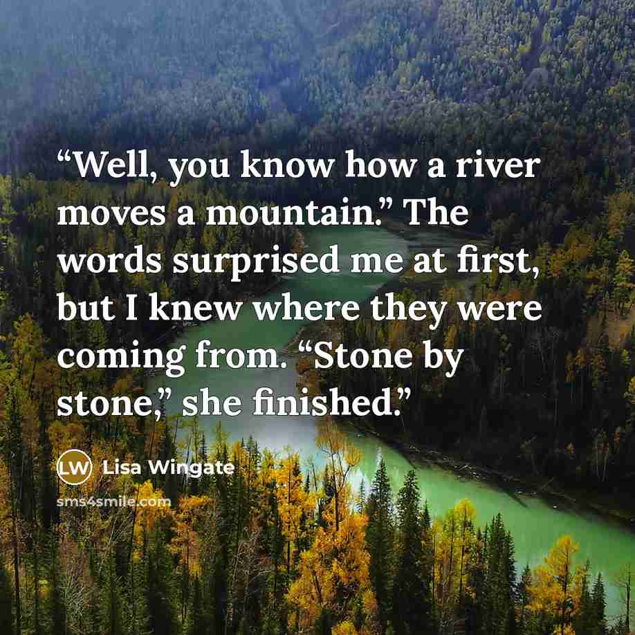 “Well, you know how a river moves a mountain.” The words surprised me at first, but I knew where they were coming from. “Stone by stone,” she finished.” quote by Lisa Wingate