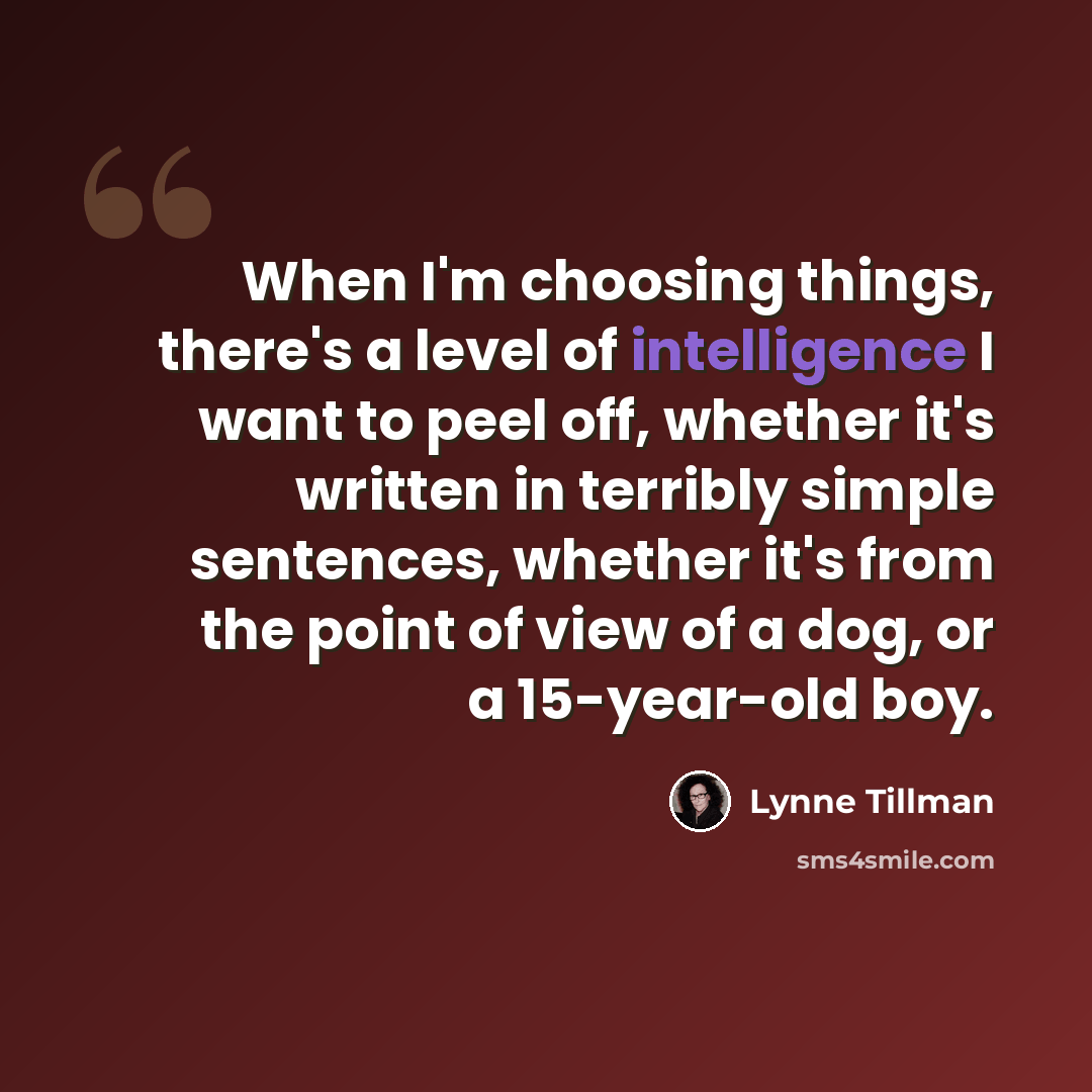 “When I'm choosing things, there's a level of intelligence I want to peel off, whether it's written in terribly simple sentences, whether it's from the point of view of a dog, or a 15-year-old boy.” quote by Lynne Tillman