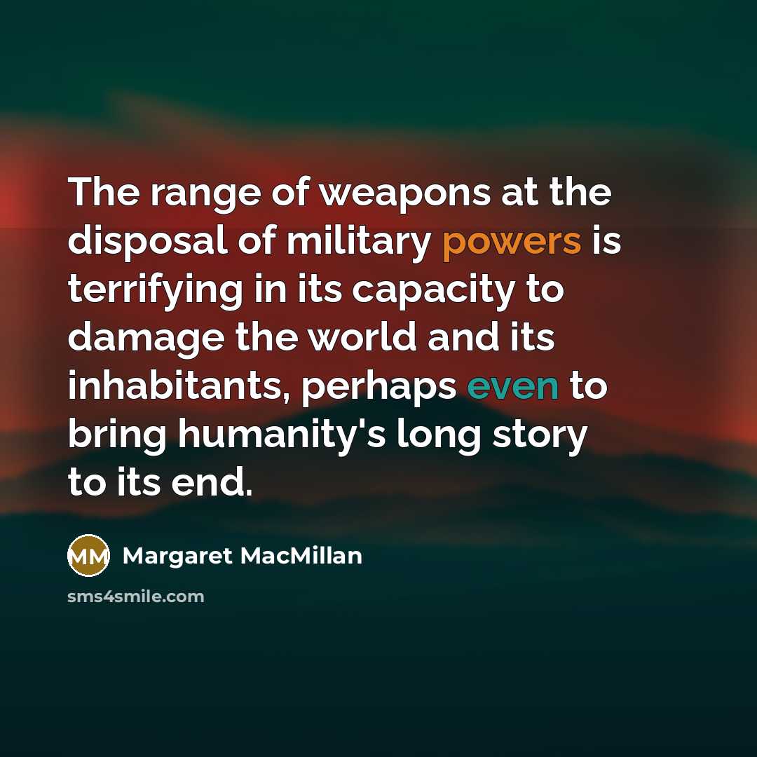 “The range of weapons at the disposal of military powers is terrifying in its capacity to damage the world and its inhabitants, perhaps even to bring humanity's long story to its end.” quote by Margaret MacMillan