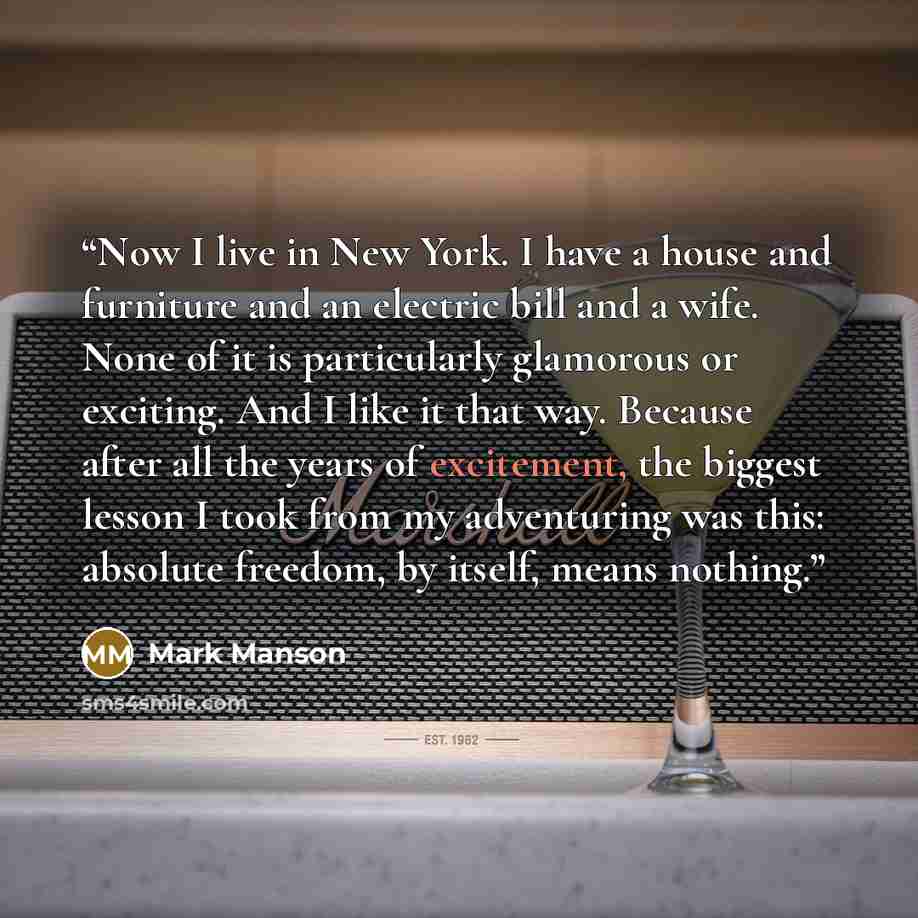 “Now I live in New York. I have a house and furniture and an electric bill and a wife. None of it is particularly glamorous or exciting. And I like it that way. Because after all the years of excitement, the biggest lesson I took from my adventuring was this: absolute freedom, by itself, means…” quote by Mark Manson