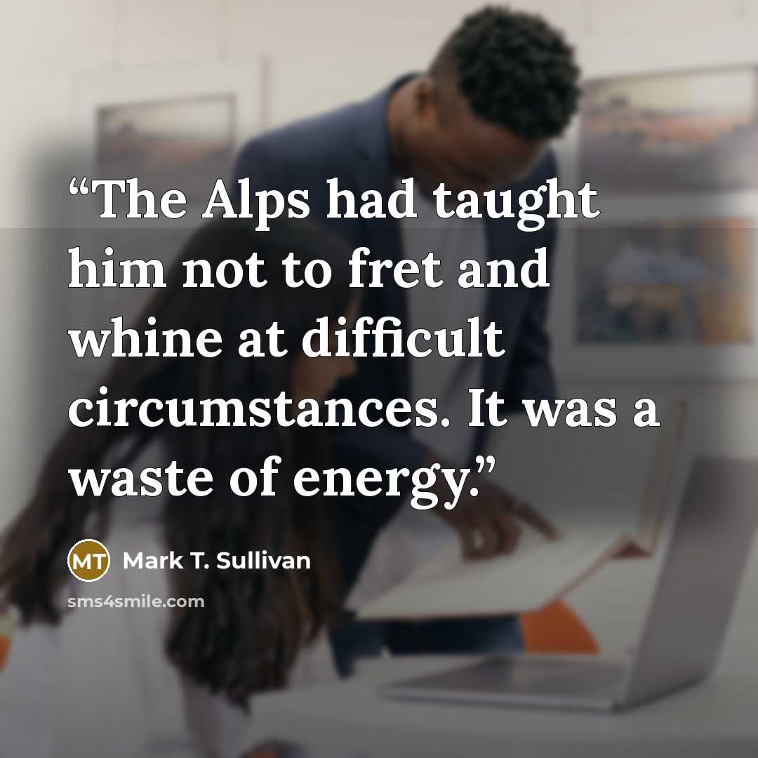 “The Alps had taught him not to fret and whine at difficult circumstances. It was a waste of energy.” quote by Mark T. Sullivan