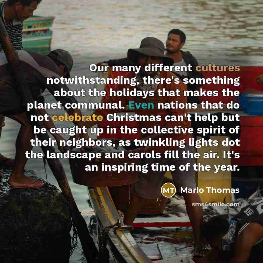 “Our many different cultures notwithstanding, there's something about the holidays that makes the planet communal. Even nations that do not celebrate Christmas can't help but be caught up in the collective spirit of their neighbors, as twinkling lights dot the landscape and carols fill the air…” quote by Marlo Thomas