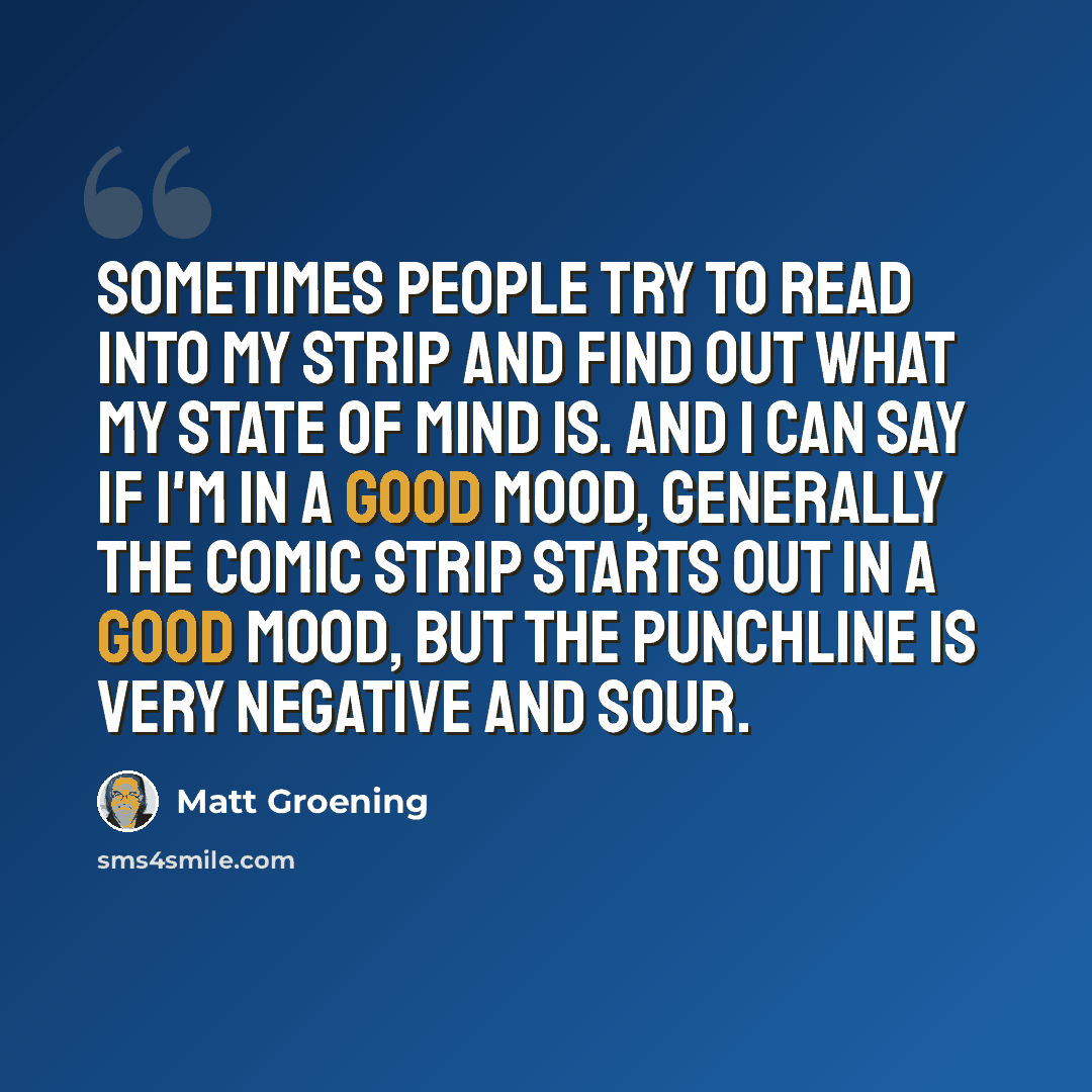 “Sometimes people try to read into my strip and find out what my state of mind is. And I can say if I'm in a good mood, generally the comic strip starts out in a good mood, but the punchline is very negative and sour.” quote by Matt Groening