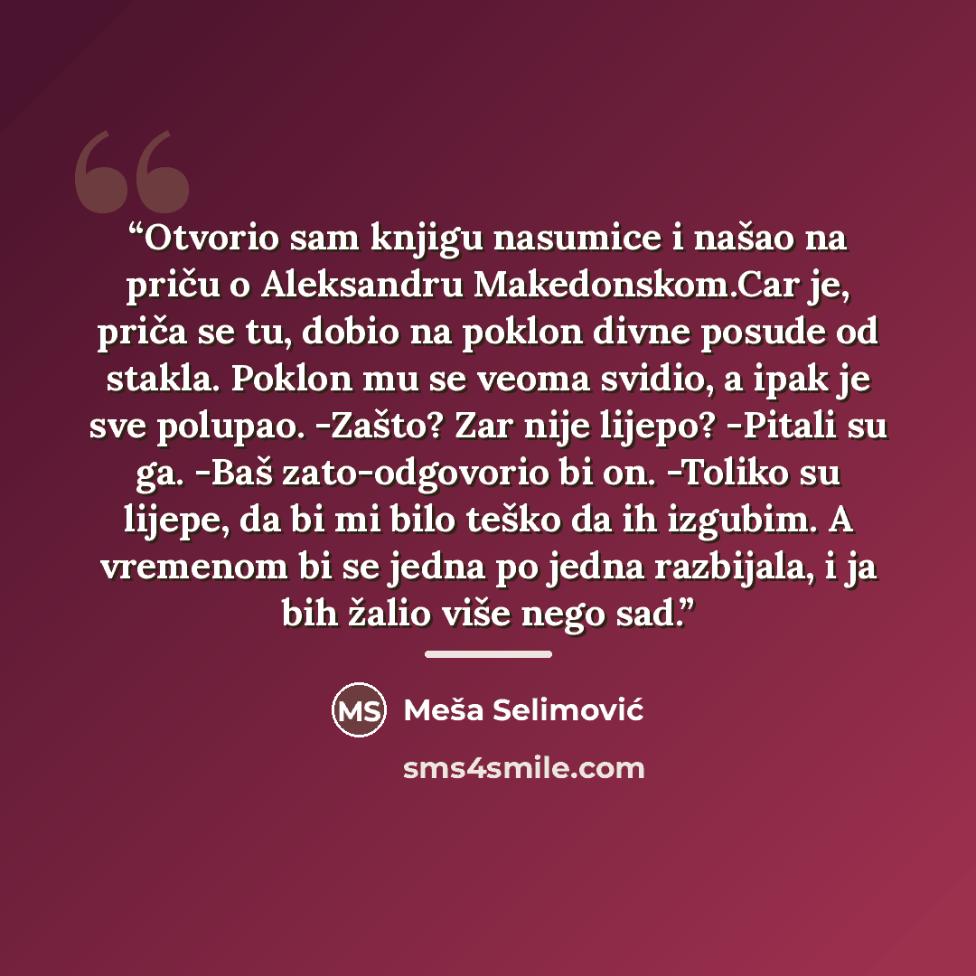 “Otvorio sam knjigu nasumice i našao na priču o Aleksandru Makedonskom.Car je, priča se tu, dobio na poklon divne posude od stakla. Poklon mu se veoma svidio, a ipak je sve polupao. -Zašto? Zar nije lijepo? -Pitali su ga. -Baš zato-odgovorio bi on. -Toliko su lijepe, da bi mi bilo teško da ih…” quote by Meša Selimović