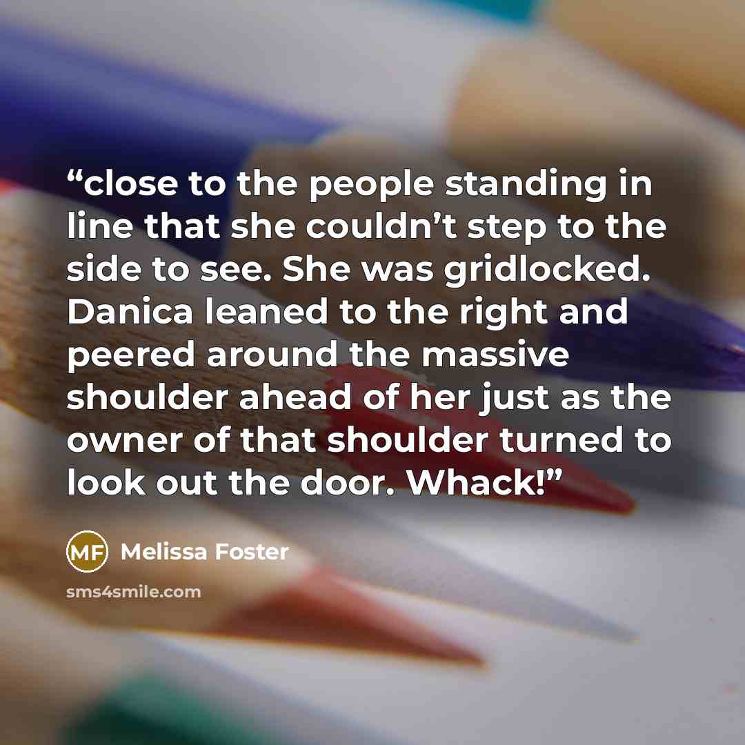 “close to the people standing in line that she couldn’t step to the side to see. She was gridlocked. Danica leaned to the right and peered around the massive shoulder ahead of her just as the owner of that shoulder turned to look out the door. Whack!” quote by Melissa Foster