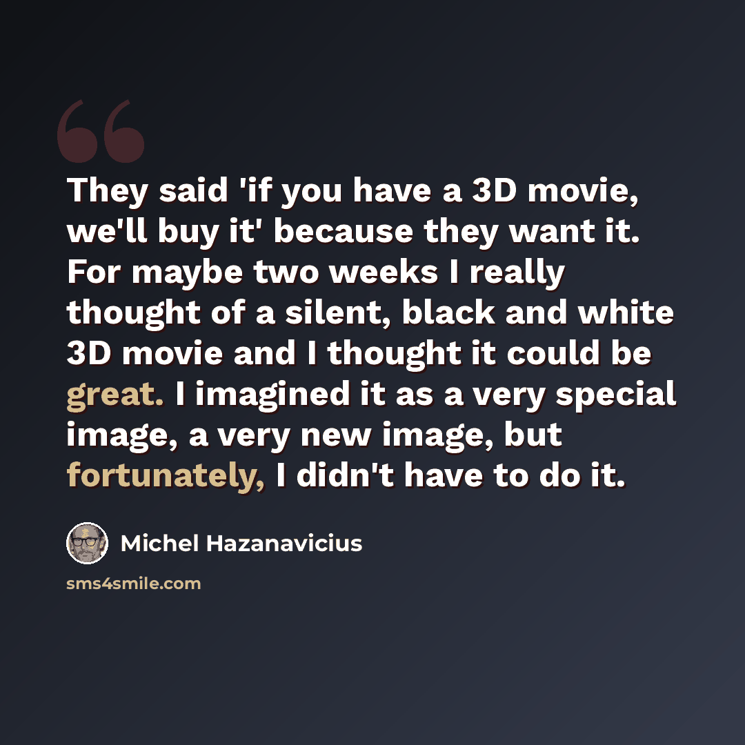 “They said 'if you have a 3D movie, we'll buy it' because they want it. For maybe two weeks I really thought of a silent, black and white 3D movie and I thought it could be great. I imagined it as a very special image, a very new image, but fortunately, I didn't have to do it.” quote by Michel Hazanavicius