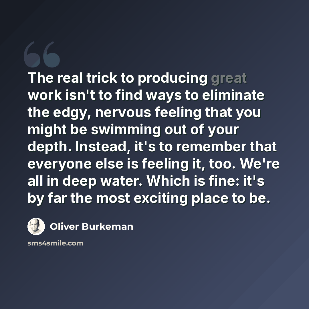 “The real trick to producing great work isn't to find ways to eliminate the edgy, nervous feeling that you might be swimming out of your depth. Instead, it's to remember that everyone else is feeling it, too. We're all in deep water. Which is fine: it's by far the most exciting place to be.” quote by Oliver Burkeman