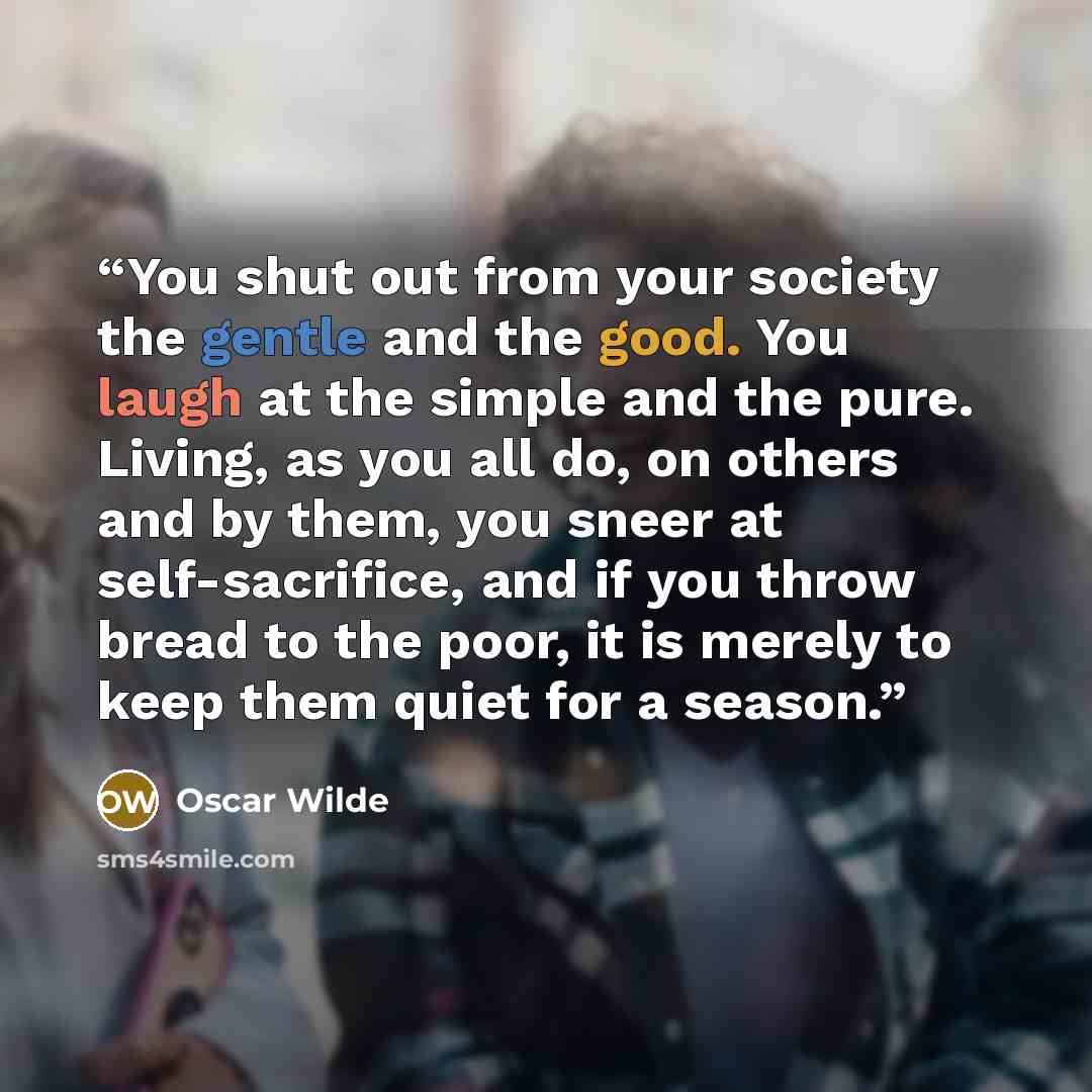 “You shut out from your society the gentle and the good. You laugh at the simple and the pure. Living, as you all do, on others and by them, you sneer at self-sacrifice, and if you throw bread to the poor, it is merely to keep them quiet for a season.” quote by Oscar Wilde