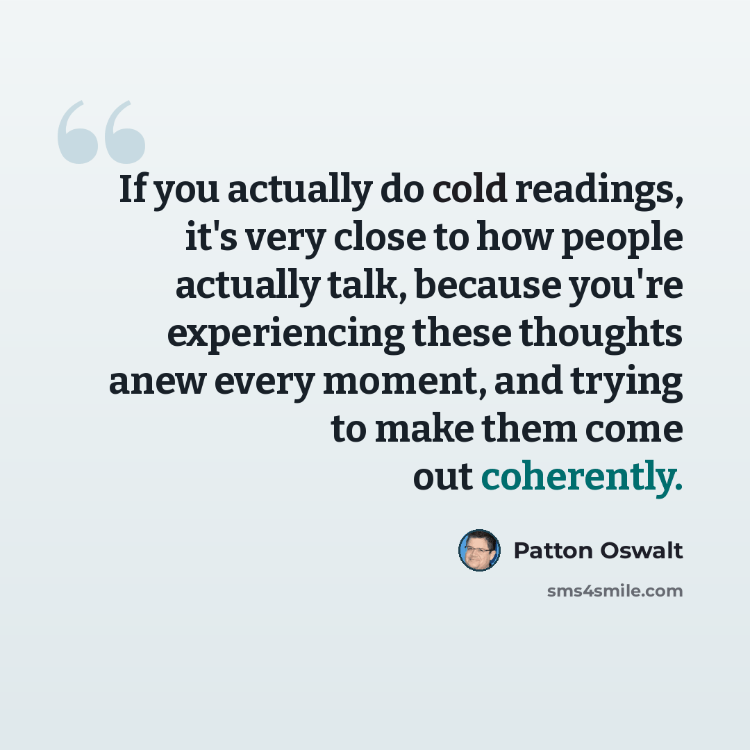 “If you actually do cold readings, it's very close to how people actually talk, because you're experiencing these thoughts anew every moment, and trying to make them come out coherently.” quote by Patton Oswalt