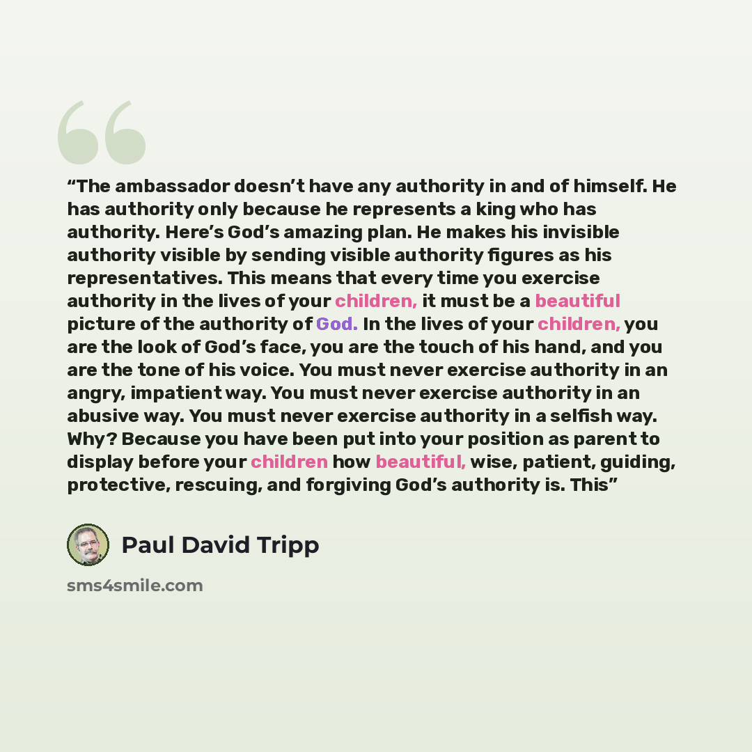 “The ambassador doesn’t have any authority in and of himself. He has authority only because he represents a king who has authority. Here’s God’s amazing plan. He makes his invisible authority visible by sending visible authority figures as his representatives. This means that every time you…” quote by Paul David Tripp