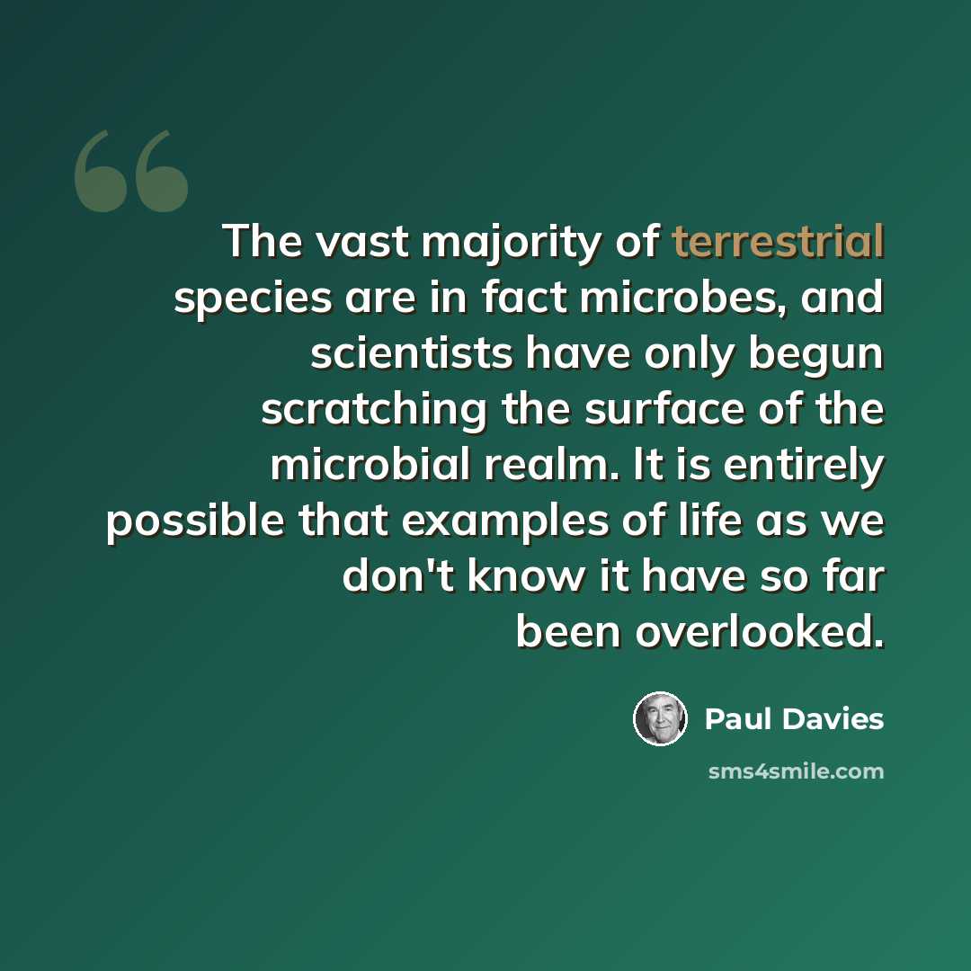 “The vast majority of terrestrial species are in fact microbes, and scientists have only begun scratching the surface of the microbial realm. It is entirely possible that examples of life as we don't know it have so far been overlooked.” quote by Paul Davies