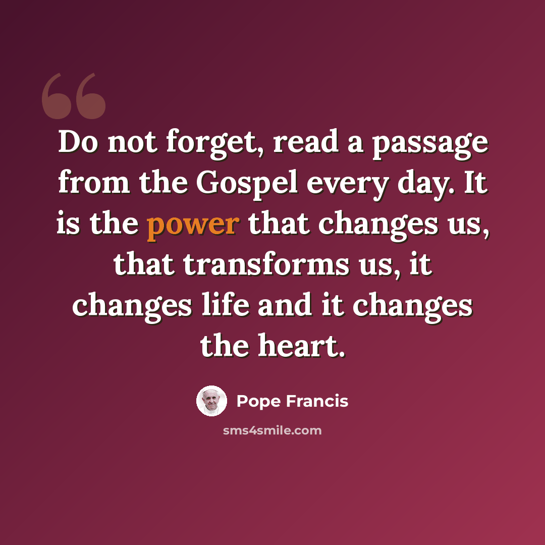 “Do not forget, read a passage from the Gospel every day. It is the power that changes us, that transforms us, it changes life and it changes the heart.” quote by Pope Francis