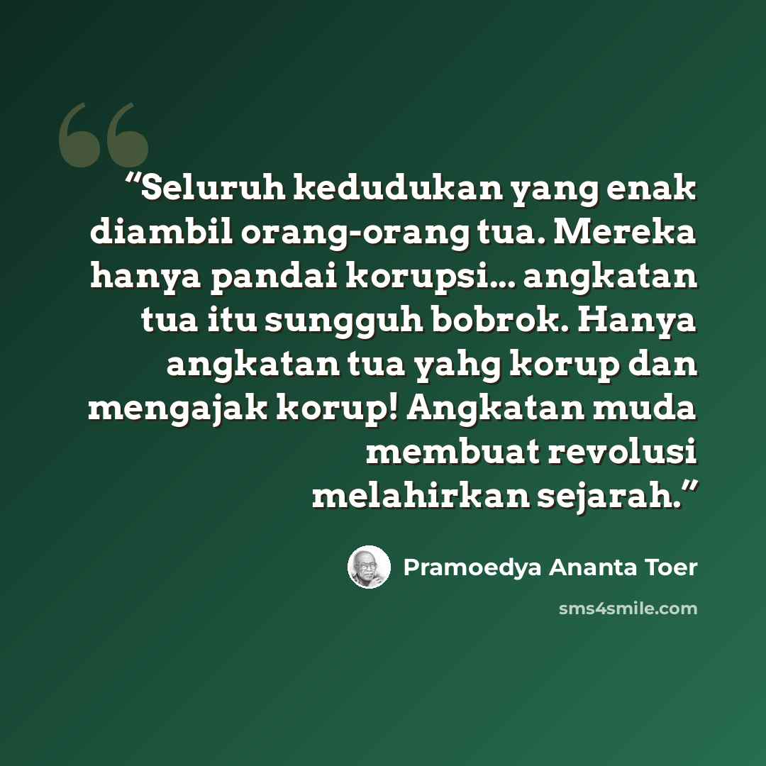 “Seluruh kedudukan yang enak diambil orang-orang tua. Mereka hanya pandai korupsi... angkatan tua itu sungguh bobrok. Hanya angkatan tua yahg korup dan mengajak korup! Angkatan muda membuat revolusi melahirkan sejarah.” quote by Pramoedya Ananta Toer