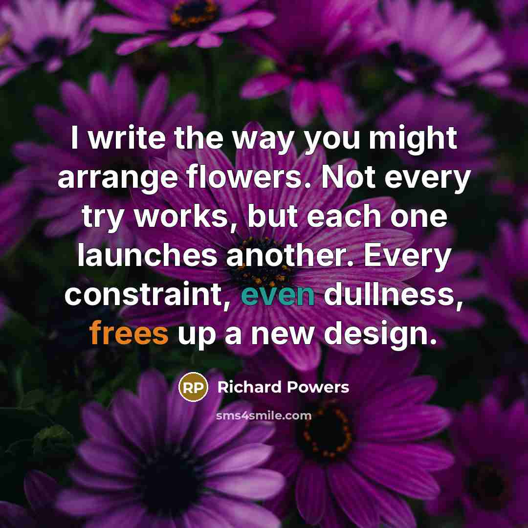 “I write the way you might arrange flowers. Not every try works, but each one launches another. Every constraint, even dullness, frees up a new design.” quote by Richard Powers