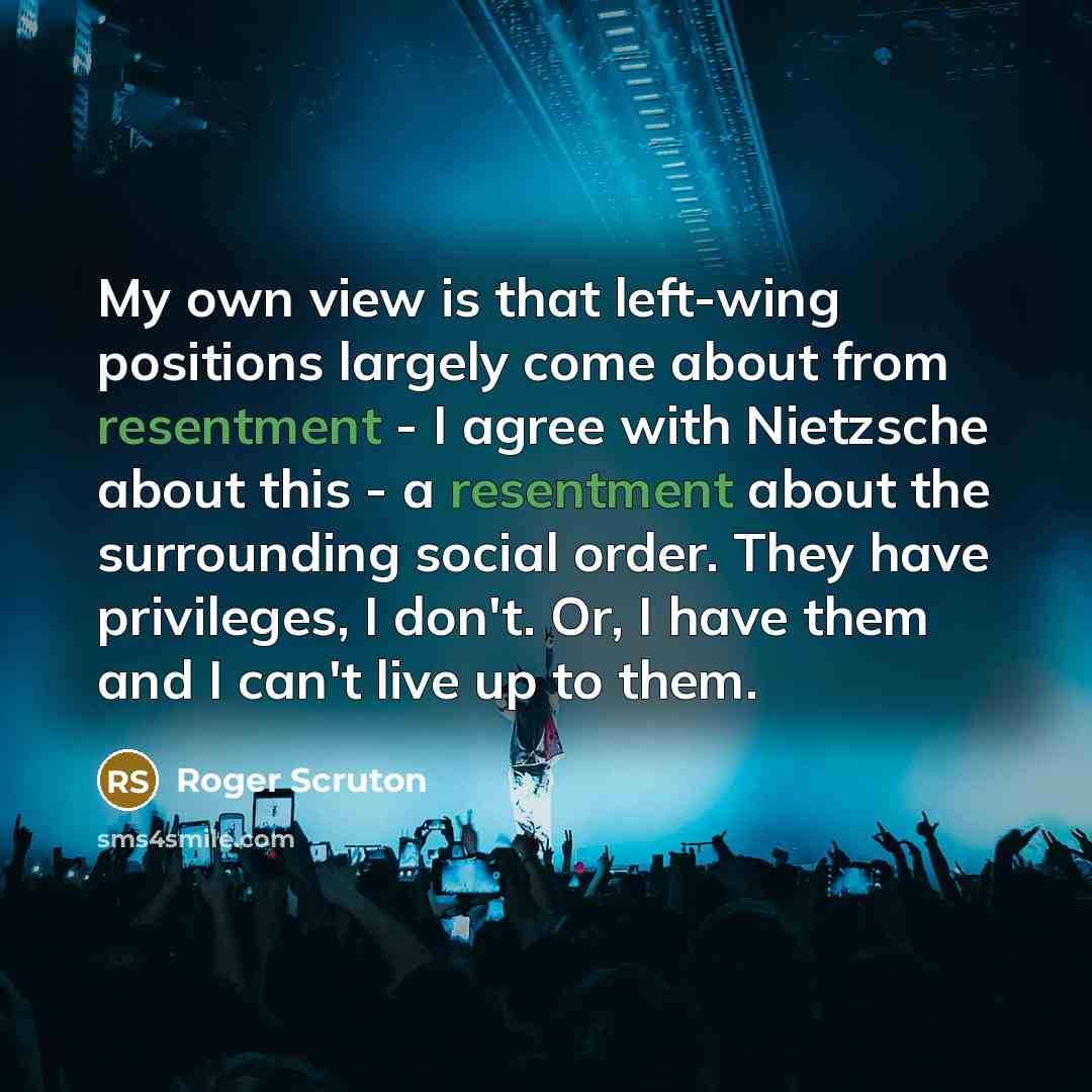 “My own view is that left-wing positions largely come about from resentment - I agree with Nietzsche about this - a resentment about the surrounding social order. They have privileges, I don't. Or, I have them and I can't live up to them.” quote by Roger Scruton
