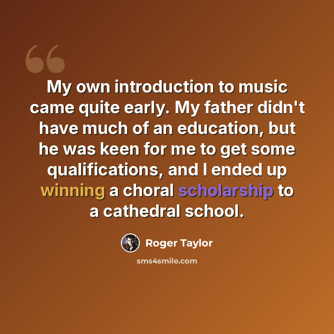 “My own introduction to music came quite early. My father didn't have much of an education, but he was keen for me to get some qualifications, and I ended up winning a choral scholarship to a cathedral school.” quote by Roger Taylor