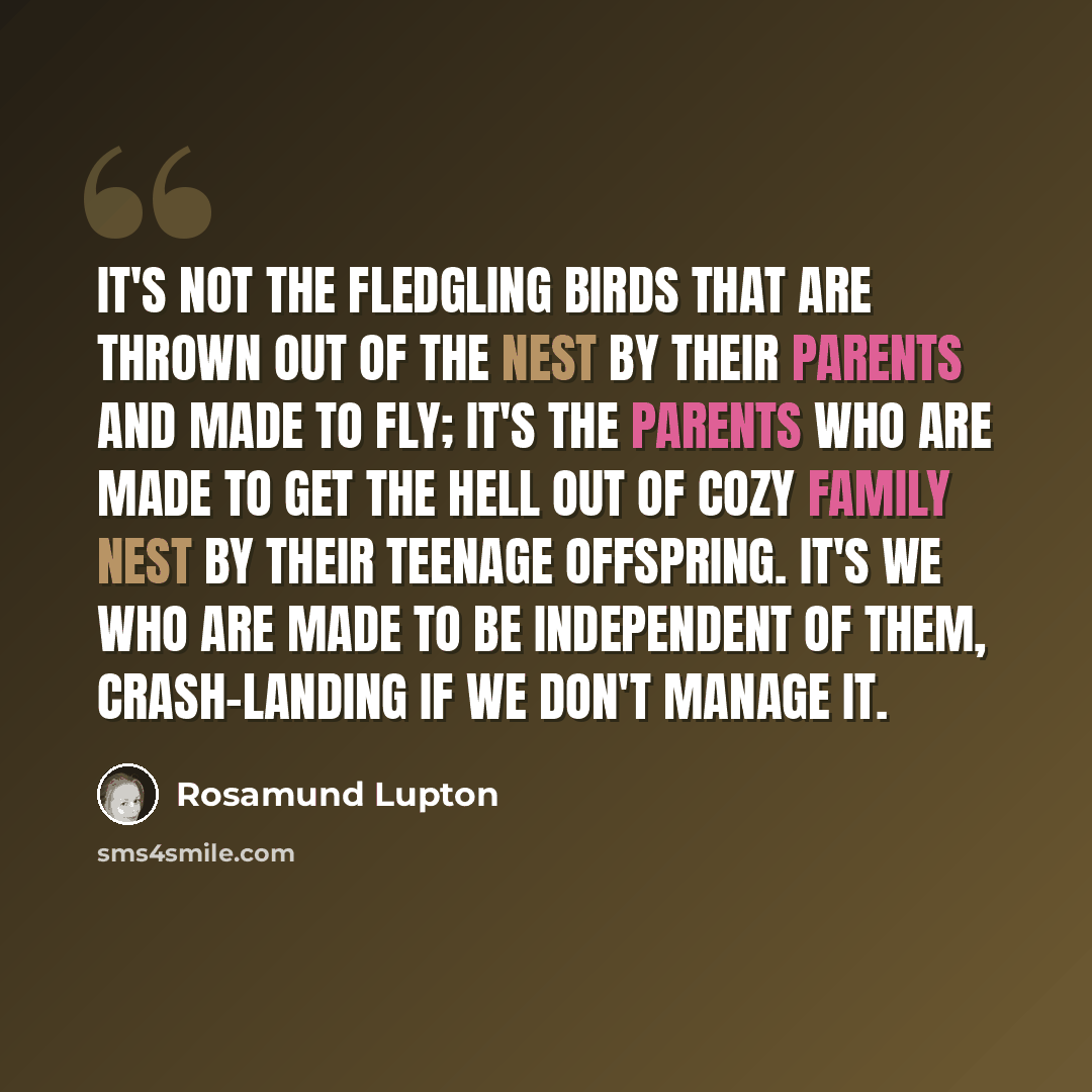 “It's not the fledgling birds that are thrown out of the nest by their parents and made to fly; it's the parents who are made to get the hell out of cozy family nest by their teenage offspring. It's we who are made to be independent of them, crash-landing if we don't manage it.” quote by Rosamund Lupton