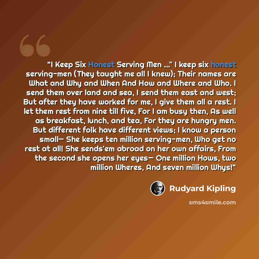 “I Keep Six Honest Serving Men ..." I keep six honest serving-men (They taught me all I knew); Their names are What and Why and When And How and Where and Who. I send them over land and sea, I send them east and west; But after they have worked for me, I give them all a rest. I let them rest from…” quote by Rudyard Kipling