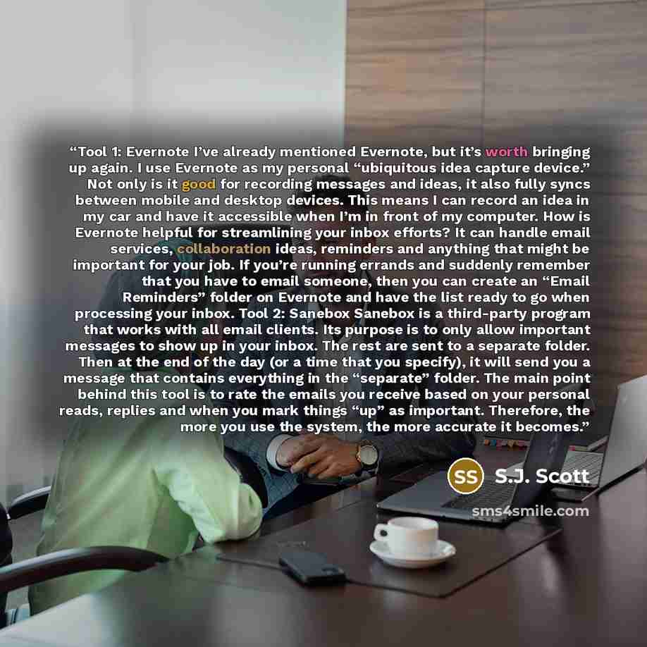 “Tool 1: Evernote I’ve already mentioned Evernote, but it’s worth bringing up again. I use Evernote as my personal “ubiquitous idea capture device.” Not only is it good for recording messages and ideas, it also fully syncs between mobile and desktop devices. This means I can record an idea in my…” quote by S.J. Scott