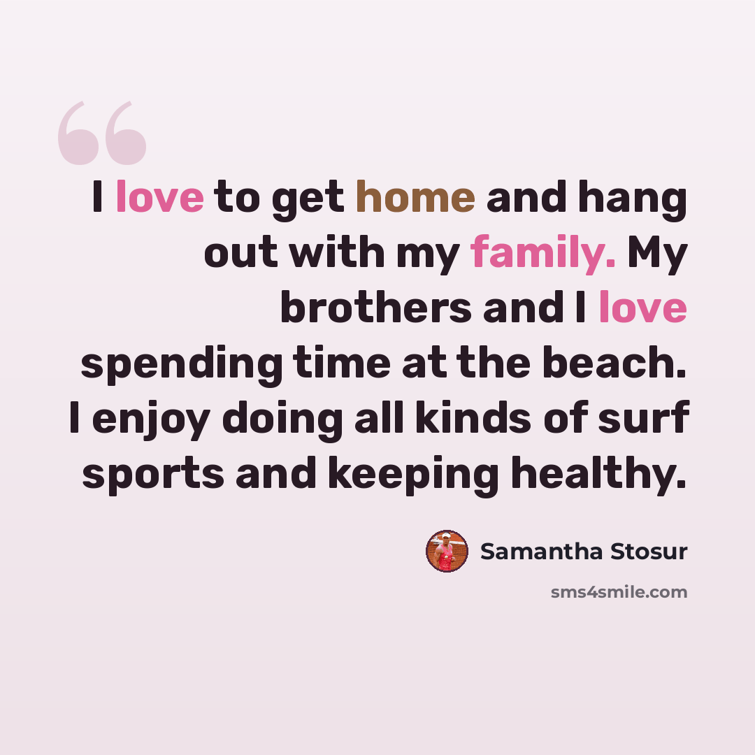 “I love to get home and hang out with my family. My brothers and I love spending time at the beach. I enjoy doing all kinds of surf sports and keeping healthy.” quote by Samantha Stosur