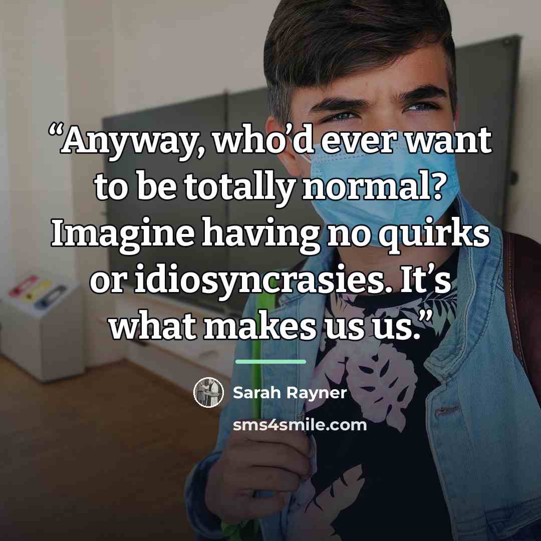 “Anyway, who’d ever want to be totally normal? Imagine having no quirks or idiosyncrasies. It’s what makes us us.” quote by Sarah Rayner
