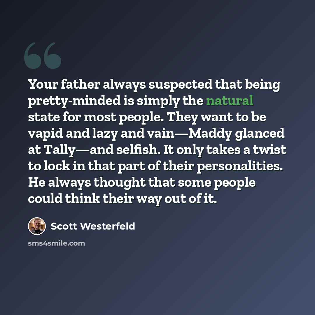 “Your father always suspected that being pretty-minded is simply the natural state for most people. They want to be vapid and lazy and vain—Maddy glanced at Tally—and selfish. It only takes a twist to lock in that part of their personalities. He always thought that some people could think their way…” quote by Scott Westerfeld