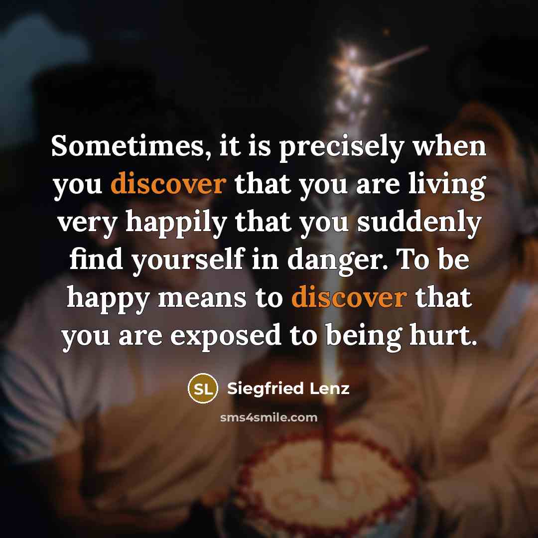 “Sometimes, it is precisely when you discover that you are living very happily that you suddenly find yourself in danger. To be happy means to discover that you are exposed to being hurt.” quote by Siegfried Lenz