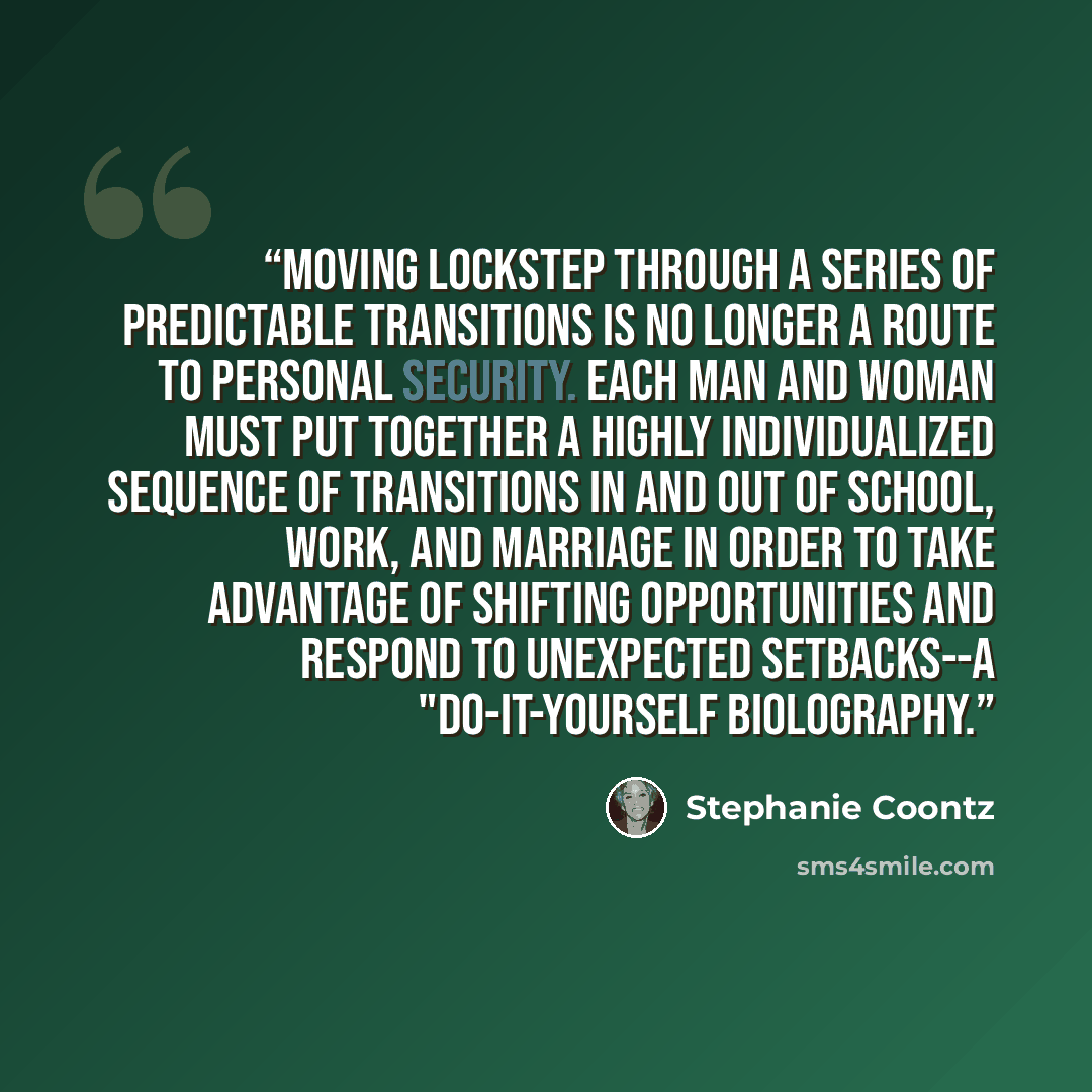 “Moving lockstep through a series of predictable transitions is no longer a route to personal security. Each man and woman must put together a highly individualized sequence of transitions in and out of school, work, and marriage in order to take advantage of shifting opportunities and respond to…” quote by Stephanie Coontz