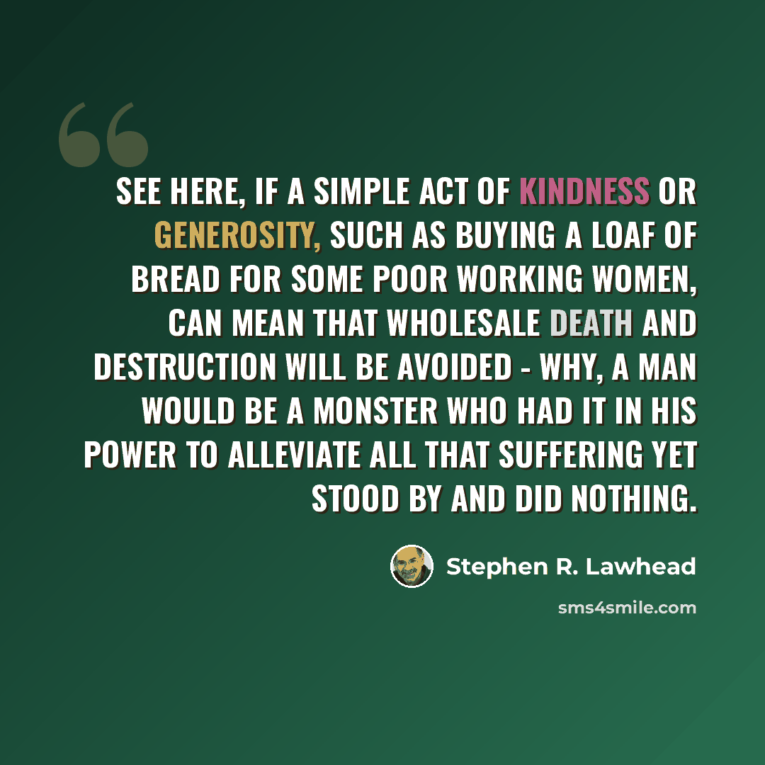 “See here, if a simple act of kindness or generosity, such as buying a loaf of bread for some poor working women, can mean that wholesale death and destruction will be avoided - why, a man would be a monster who had it in his power to alleviate all that suffering yet stood by and did nothing.” quote by Stephen R. Lawhead