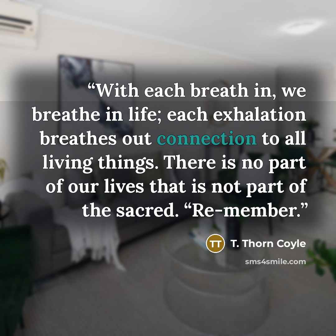 “With each breath in, we breathe in life; each exhalation breathes out connection to all living things. There is no part of our lives that is not part of the sacred. “Re-member.” quote by T. Thorn Coyle