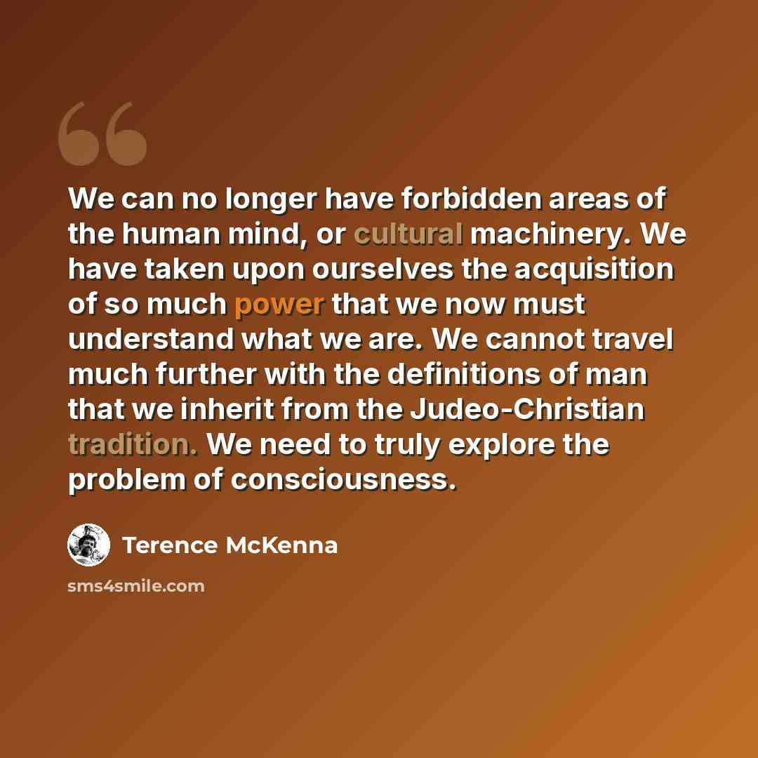 “We can no longer have forbidden areas of the human mind, or cultural machinery. We have taken upon ourselves the acquisition of so much power that we now must understand what we are. We cannot travel much further with the definitions of man that we inherit from the Judeo-Christian tradition. We…” quote by Terence McKenna