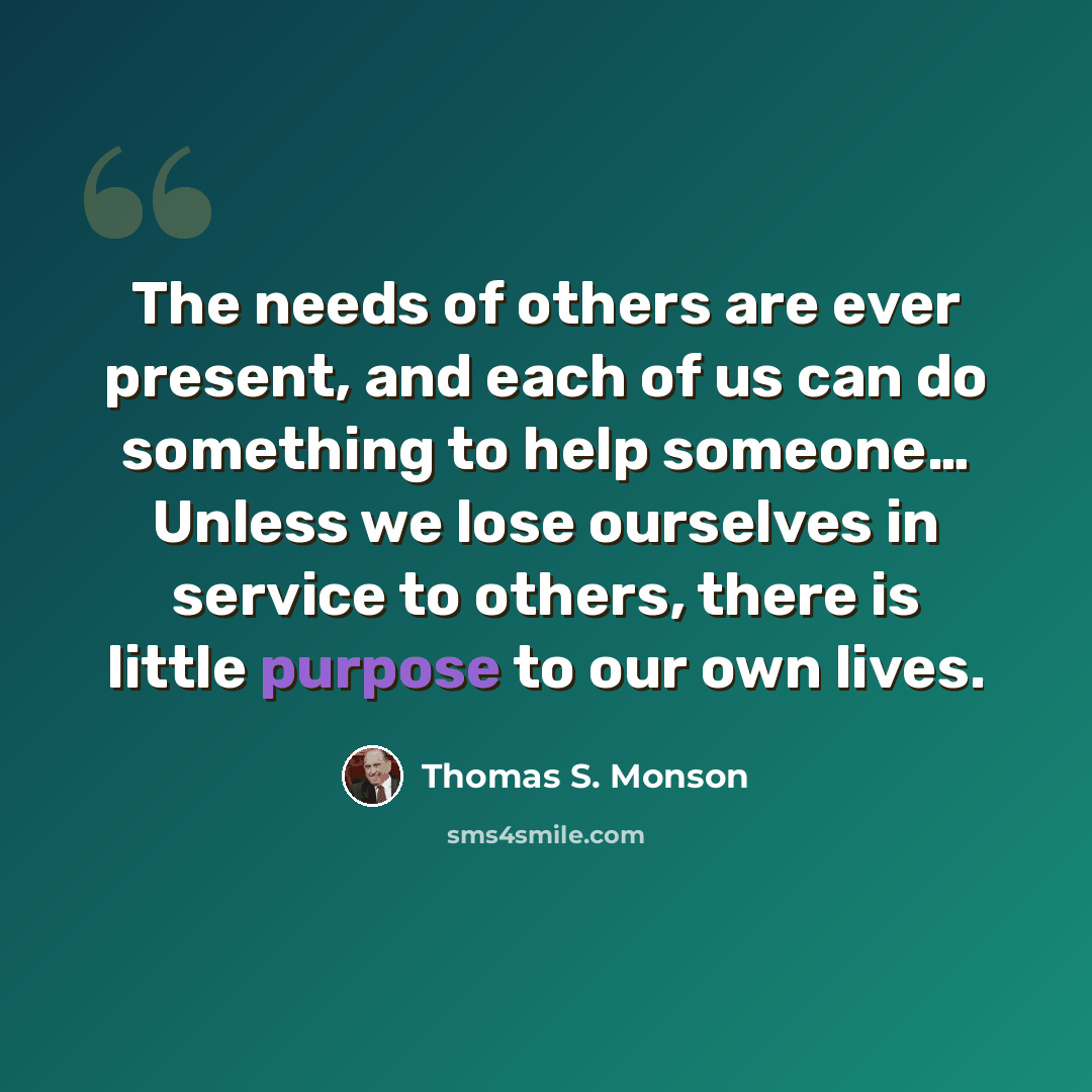 “The needs of others are ever present, and each of us can do something to help someone… Unless we lose ourselves in service to others, there is little purpose to our own lives.” quote by Thomas S. Monson