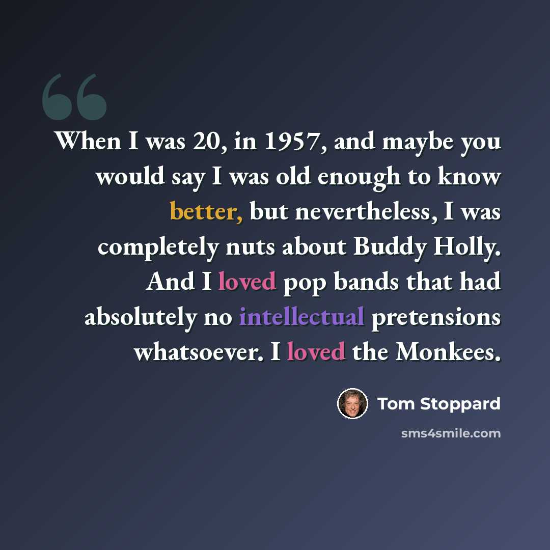 “When I was 20, in 1957, and maybe you would say I was old enough to know better, but nevertheless, I was completely nuts about Buddy Holly. And I loved pop bands that had absolutely no intellectual pretensions whatsoever. I loved the Monkees.” quote by Tom Stoppard